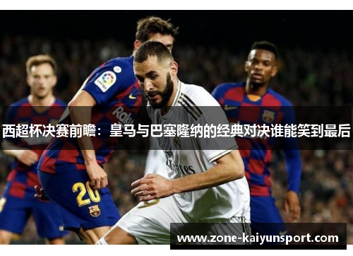 西超杯决赛前瞻:皇马与巴塞隆纳的经典对决谁能笑到最后
